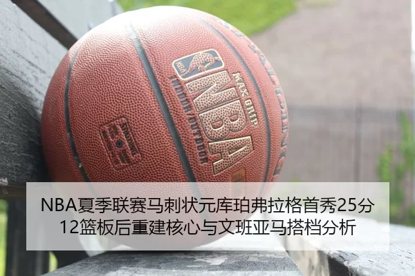 NBA夏季联赛马刺状元库珀弗拉格首秀25分12篮板后重建核心与文班亚马搭档分析